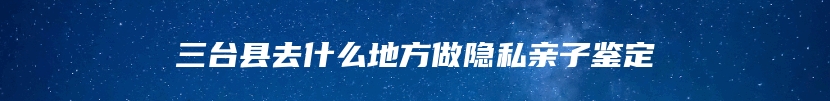 三台县去什么地方做隐私亲子鉴定