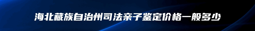 海北藏族自治州司法亲子鉴定价格一般多少