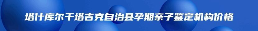 塔什库尔干塔吉克自治县孕期亲子鉴定机构价格