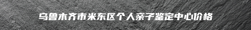 乌鲁木齐市米东区个人亲子鉴定中心价格