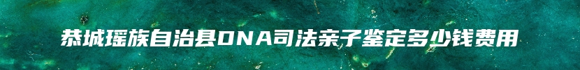 恭城瑶族自治县DNA司法亲子鉴定多少钱费用