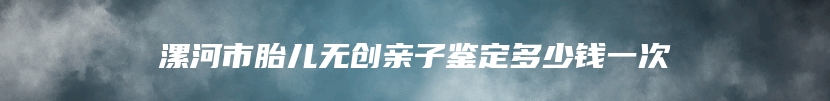 漯河市胎儿无创亲子鉴定多少钱一次