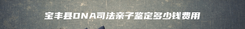 宝丰县DNA司法亲子鉴定多少钱费用