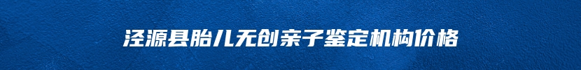 泾源县胎儿无创亲子鉴定机构价格