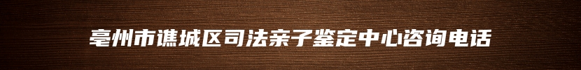亳州市谯城区司法亲子鉴定中心咨询电话