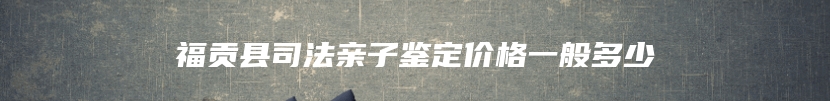 福贡县司法亲子鉴定价格一般多少
