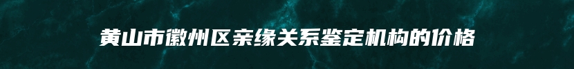 黄山市徽州区亲缘关系鉴定机构的价格