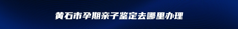 黄石市孕期亲子鉴定去哪里办理