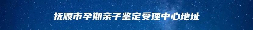 抚顺市孕期亲子鉴定受理中心地址