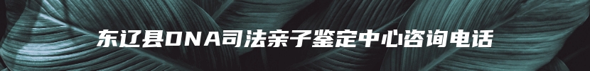 东辽县DNA司法亲子鉴定中心咨询电话