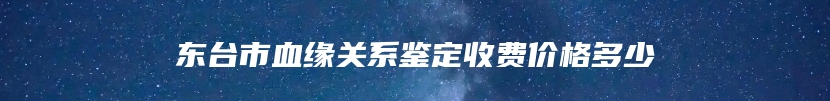 东台市血缘关系鉴定收费价格多少