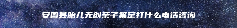 安图县胎儿无创亲子鉴定打什么电话咨询