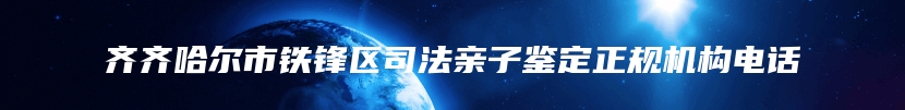 齐齐哈尔市铁锋区司法亲子鉴定正规机构电话