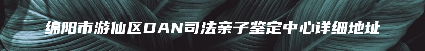 绵阳市游仙区DAN司法亲子鉴定中心详细地址