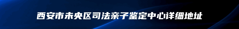 西安市未央区司法亲子鉴定中心详细地址