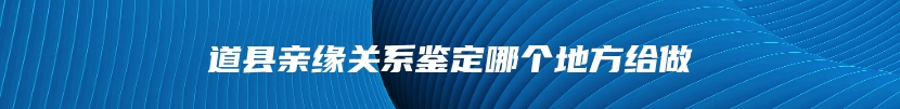 道县亲缘关系鉴定哪个地方给做