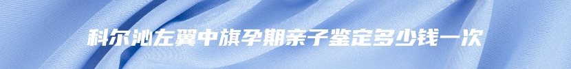科尔沁左翼中旗孕期亲子鉴定多少钱一次