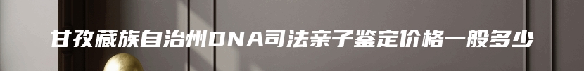 甘孜藏族自治州DNA司法亲子鉴定价格一般多少
