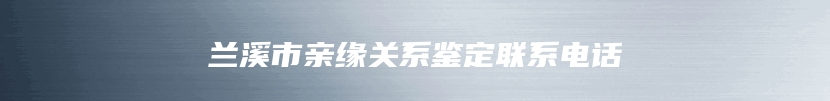 兰溪市亲缘关系鉴定联系电话