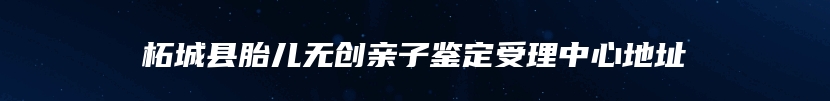 柘城县胎儿无创亲子鉴定受理中心地址