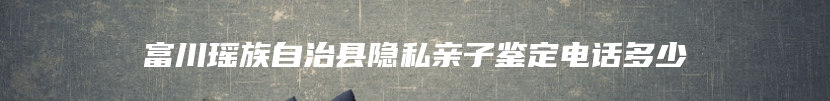 富川瑶族自治县隐私亲子鉴定电话多少