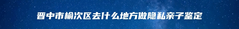 晋中市榆次区去什么地方做隐私亲子鉴定