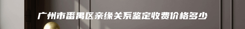 广州市番禺区亲缘关系鉴定收费价格多少