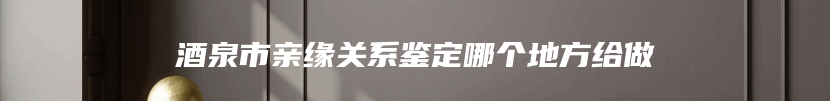 酒泉市亲缘关系鉴定哪个地方给做