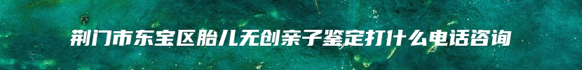 荆门市东宝区胎儿无创亲子鉴定打什么电话咨询