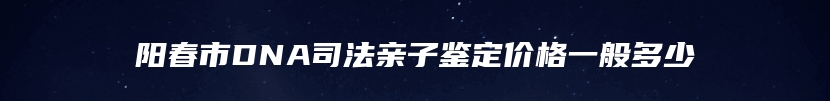阳春市DNA司法亲子鉴定价格一般多少