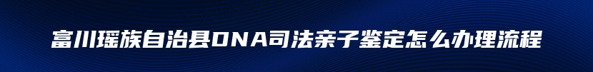 富川瑶族自治县DNA司法亲子鉴定怎么办理流程