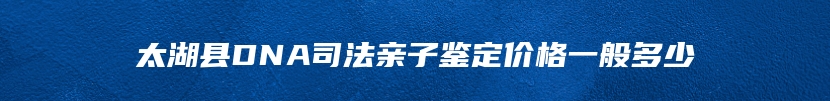 太湖县DNA司法亲子鉴定价格一般多少