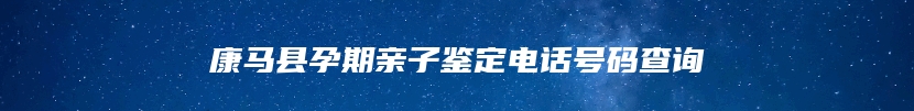 康马县孕期亲子鉴定电话号码查询