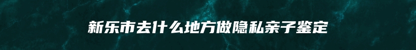 新乐市去什么地方做隐私亲子鉴定