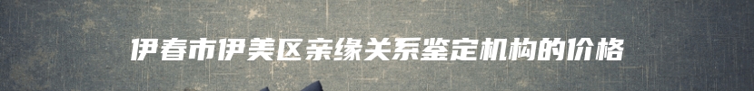 伊春市伊美区亲缘关系鉴定机构的价格
