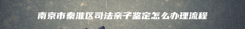 南京市秦淮区司法亲子鉴定怎么办理流程