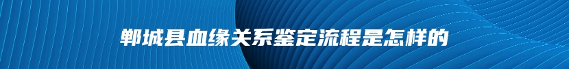 郸城县血缘关系鉴定流程是怎样的