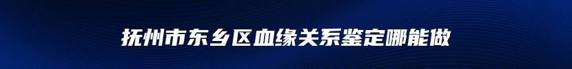 抚州市东乡区血缘关系鉴定哪能做