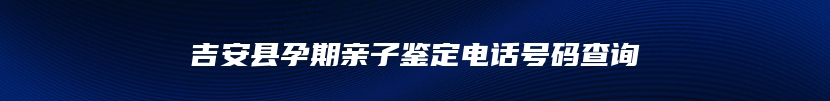 吉安县孕期亲子鉴定电话号码查询