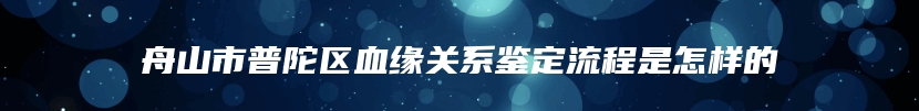 舟山市普陀区血缘关系鉴定流程是怎样的