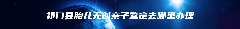 祁门县胎儿无创亲子鉴定去哪里办理