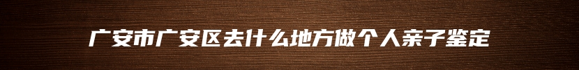 广安市广安区去什么地方做个人亲子鉴定