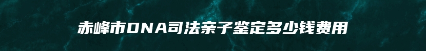 赤峰市DNA司法亲子鉴定多少钱费用