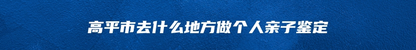 高平市去什么地方做个人亲子鉴定