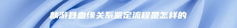 麟游县血缘关系鉴定流程是怎样的