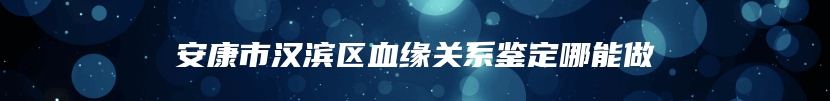 安康市汉滨区血缘关系鉴定哪能做