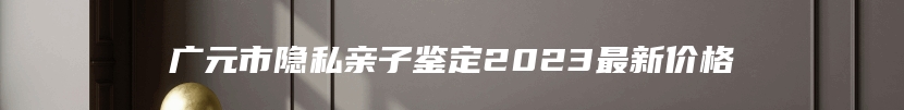广元市隐私亲子鉴定2023最新价格