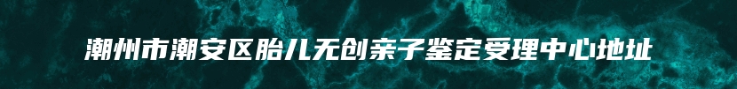 潮州市潮安区胎儿无创亲子鉴定受理中心地址