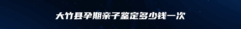 大竹县孕期亲子鉴定多少钱一次