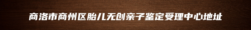 商洛市商州区胎儿无创亲子鉴定受理中心地址